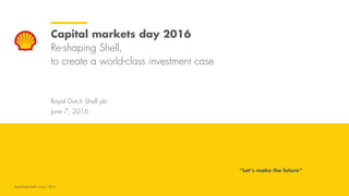 Royal Dutch Shell plc
June 7, 2016
Capital markets day 2016
Re-shaping Shell,
to create a world-class investment case
“Let’s make the future”
Royal Dutch Shell | June 7, 2016
 