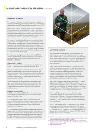16 Shell Energy Transition Strategy 2021
INVESTING IN NATURE
The protection and restoration of natural ecosystems could play an
important role in limiting global warming to below 1.5°C, while bringing
additional environmental and social benefits, according to the IPCC [I].
Nature-based solutions, or natural climate solutions, are projects
that protect, transform or restore land. In this way, CO2 emissions
from the natural environment are reduced and more CO2 emissions
from the atmosphere are absorbed. These projects can lead to the
marketing, trading and sale of carbon credits. Each carbon credit
represents the avoidance or removal of 1 tonne of CO2.
The market for nature-based solutions and the number and type of
projects which are being developed to meet this market demand is
growing rapidly. McKinsey Nature Analytics estimates that there is
the potential for nature-based projects to store an additional 6.7
gigatonnes of CO2 every year by 2030. Based on current net-zero
commitments from more than 700 of the world’s largest companies,
there have already been commitments of carbon credits of around
0.2 gigatonnes of CO2 by 2030 [J].
The Taskforce on Scaling Voluntary Carbon Markets (TSVCM),
sponsored by the Institute of International Finance (IIF), estimates
that the market for carbon credits could be worth more than
$50 billion in 2030 [K].
High-quality credits
Nature-based solutions have a role to play in reducing the impact
of the CO2 emissions from the energy products that we sell.
Shell will use high-quality nature-based solutions, independently
verified to determine their carbon impact and their social and
biodiversity benefits. In line with our approach of avoid, reduce and
only then mitigate, we expect to offer our customers nature-based
solutions to offset around 120 million tonnes per annum of our
Scope 3 emissions by 2030.
Today, for example, we offer customers carbon-neutral driving
using nature-based carbon offsets in seven countries. We also
offer carbon-neutral liquefied natural gas cargoes, which use
nature-based carbon credits to offset full life-cycle emissions,
including methane.
Building our portfolio
In 2020, we invested around $90 million in the future development
and purchase of nature-based offsets, and we expect to invest
around $100 million a year.
In 2020, we acquired Select Carbon in Australia, which runs
more than 70 carbon farming projects that span an area of around
10 million hectares. We are also working with project developers
to invest in and develop new projects based on reforestation,
agroforestry and mangroves.
In 2030, we expect our own portfolio of nature-based projects to
supply most of the credits for our customers. Our trading business will
purchase the rest from project developers that we screen to ensure
the credits meet the same independently verified high standards.
In 2020, we purchased more than 4 million tonnes of credits on
behalf of our customers sourced from projects around the world.
[I]	 IPCC, 2019: Summary for Policymakers. In: Climate Change and Land: an IPCC special report
on climate change, desertification, land degradation, sustainable land management, food
security, and greenhouse gas fluxes in terrestrial ecosystems
[J]	 https://www.mckinsey.com/~/media/McKinsey/Business%20Functions/Sustainability/
Our%20Insights/Why%20investing%20in%20nature%20is%20key%20to%20climate%20
mitigation/Nature-and-net-zero-vF.pdf
[K]	https://www.iif.com/tsvcm
CAPTURING CARBON
Most climate scientists are clear that using technology to store
carbon plays an important role in the transition of the energy
system. The IPCC 1.5°C scenarios show that even when the energy
system reaches net-zero emissions, there will be residual emissions
because some sectors and end users will not be able to eliminate
the use of hydrocarbons. Some of these residual emissions will
need to be stored.
Today, carbon capture and storage (CCS) facilities around the
world can capture and store around 40 million tonnes per annum
(mtpa) of CO2. Accelerating the pace of CCS deployment requires
continued collaboration between governments, industry and
investors, among others, to help unlock financing capacity,
accelerate technology development and encourage public
support. We recognise the scale of the challenge in developing
CCS globally as quickly and as widely as needed.
Today, Shell is involved in seven of the 51 large-scale CCS projects
globally, listed in 2019 by the Global CCS Institute. These seven
projects store around 5 mtpa of CO2, or around 12.5% of global CCS
capacity. By the end of 2020, for example, our Quest CCS project in
Canada (Shell interest 10%) had captured and safely stored more than
5.5 million tonnes of CO2 since it began operating in 2015.
In Norway, Shell, our project partners and the Norwegian
government have taken the final investment decision on the
Northern Lights CCS project. This transformative project aims to
become the first carbon storage facility with capacity to transport
and store CO2 from industrial facilities in Norway and potentially
from across Europe.
In 2020, Shell invested around $70 million in CCS. This included
progressing opportunities and operating costs for CCS assets in
which Shell has an interest. We seek to have access to 25 mtpa of
CCS capacity by 2035 – equal to 25 CCS facilities the size of our
Quest project, or around 20% of the capacity of all CCS projects
being studied around the world today.
OUR DECARBONISATION STRATEGY continued
 