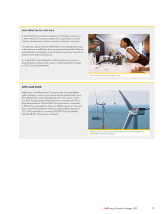 OFFSHORE WIND
Shell is part of the Blauwwind Consortium that was awarded the
right to develop, construct and operate the Borssele III and IV wind
farm off the Dutch coast. Shell entered with a 40% share in 2016
and Shell Energy Europe Limited secured a contract to sell 50% of
the power produced. We sold half of our joint venture partnership
in 2018 when we brought on board an additional partner. The wind
farm is now fully operational and has a total installed capacity of
731.5 MW, equivalent to powering 825,000 Dutch households.
We still sell 50% of the power produced.
INVESTING IN OIL AND GAS
A natural decline in production happens in oil and gas reservoirs at
a rate of around 5% a year across the oil and gas industry. It takes
constant reinvestment to sustain production and extract resources.
Our planned capital investment of $8 billion in our Upstream business
in the near term is well below the investment level required to offset the
natural decline in production of our oil and gas reservoirs, and will not
sustain current levels of production.
As a result of this planned level of capital investment, we expect a
gradual decline of about 1-2% a year in total oil production through
to 2030, including divestments.
Shell is part of a consortium that has developed a wind farm off the Dutch coast.
We sell 50% of the power produced.
Powering lives by providing energy to homes.
23
Shell Energy Transition Strategy 2021
 