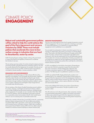 CLIMATE POLICY
ENGAGEMENT
Robust and sustainable government policies
will be critical to help the world achieve the
goal of the Paris Agreement and net-zero
emissions by 2050. These must include
policies that accelerate the move to low-
carbon energy in industries that are hard
to decarbonise, sector by sector.
Shell’s Powering Progress strategy includes working with governments
to support the policies and regulatory frameworks to accelerate
the transition to net zero.
We are seeing a growing number of countries aiming for net-zero emissions
and enhancing their nationally determined contributions (NDCs). The USA
has recently rejoined the Paris Agreement, for example, China has set out
its plans to reach net zero by 2060, and the European Union (EU) has
committed to climate neutrality, or net-zero emissions, in 2050.
ENGAGING WITH GOVERNMENTS
Our expertise in providing energy can help to shape effective policy,
legislation and regulation, and we engage with governments, regulators
and policymakers directly and indirectly, including through industry
associations. We are also working with other companies, governments
and investors through coalitions to identify the policies needed in sectors
such as aviation, shipping and road freight to help change demand
and enable faster decarbonisation.
We are members of the Mission Possible Partnership sectoral coalitions
for aviation, shipping, road freight and steel. Each of these coalitions
works to help accelerate decarbonisation pathways, including through
policy engagement. For example, we are a member of the Clean Skies
for Tomorrow initiative, which has developed a joint policy proposal
for a sustainable aviation fuel mandate in the EU which would require
airlines to use an increasing ratio of sustainable aviation fuel.
Shell is also a member of the Jet Zero Council (JZC) in the UK, a partnership
between industry and government. JZC aims to deliver zero-emission
transatlantic flight within a generation, and to drive new technologies
and innovative ways to cut aviation emissions. Shell is also a member of
the European Round Table for Industry (ERT) which has called on the EU
institutions to introduce sectoral roadmaps to net-zero emissions [M].
GREATER TRANSPARENCY
We aim to be at the forefront of the drive for greater transparency around
political engagement. We set out our approach, including our principles
for responsible lobbying, in our statement on corporate political
engagement which is published on our website [N].
Our principles for participation in industry associations govern how we
manage our relationships with industry associations on climate-related
policy. They build on the Shell General Business Principles and the Shell
Code of Conduct, and have been incorporated in the Shell Control
Framework, which sets the requirements for how all Shell entities operate.
The principles aim to ensure our memberships of industry associations do
not undermine our support for the Paris Agreement and that they support
the development of government policies that could help the world achieve
net-zero emissions by 2050.
In 2019, we published our first Industry Associations Climate Review,
and were one of the first companies to report this information [O].
The review assessed our climate-related policy alignment with
19 industry associations against our 2019 climate-related policy
positions. The following year we published an update to our review.
In 2020, we updated Shell’s climate-related policy positions and
published them on our website [P]. These positions include support for
the goal of the Paris Agreement and for the development of policies to
help the world to achieve net-zero emissions by 2050. They also include
support for carbon pricing, carbon capture utilisation and storage
and nature-based offsets.
In the newly published 2021 Industry Associations Climate Review,
we have reviewed 36 associations. We plan to publish our next
update in 2022.
We will continue to work with governments, other companies, investors,
non-governmental organisations, coalitions and industry associations
to help society achieve the goal of the Paris Agreement and net-zero
emissions. We will also continue to work towards greater transparency
around climate lobbying and reporting.
24 Shell Energy Transition Strategy 2021
[M]	https://ert.eu/wp-content/uploads/2021/02/2021-02-25-Statement-on-Sectoral-Approaches.pdf
[N]	www.shell.com/advocacy
[O] 2019 Industry Associations Climate Review www.shell.com/advocacy
[P]	 https://www.shell.com/sustainability/transparency/advocacy-and-political-activity.html
 