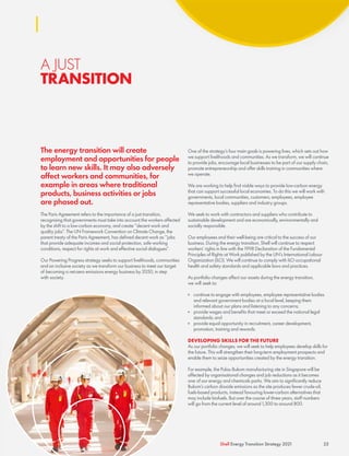 A JUST
TRANSITION
The energy transition will create
employment and opportunities for people
to learn new skills. It may also adversely
affect workers and communities, for
example in areas where traditional
products, business activities or jobs
are phased out.
The Paris Agreement refers to the importance of a just transition,
recognising that governments must take into account the workers affected
by the shift to a low-carbon economy, and create “decent work and
quality jobs”. The UN Framework Convention on Climate Change, the
parent treaty of the Paris Agreement, has defined decent work as “jobs
that provide adequate incomes and social protection, safe working
conditions, respect for rights at work and effective social dialogues”.
Our Powering Progress strategy seeks to support livelihoods, communities
and an inclusive society as we transform our business to meet our target
of becoming a net-zero emissions energy business by 2050, in step
with society.
One of the strategy’s four main goals is powering lives, which sets out how
we support livelihoods and communities. As we transform, we will continue
to provide jobs, encourage local businesses to be part of our supply chain,
promote entrepreneurship and offer skills training in communities where
we operate.
We are working to help find viable ways to provide low-carbon energy
that can support successful local economies. To do this we will work with
governments, local communities, customers, employees, employee
representative bodies, suppliers and industry groups.
We seek to work with contractors and suppliers who contribute to
sustainable development and are economically, environmentally and
socially responsible.
Our employees and their well-being are critical to the success of our
business. During the energy transition, Shell will continue to respect
workers’ rights in line with the 1998 Declaration of the Fundamental
Principles of Rights at Work published by the UN’s International Labour
Organization (ILO). We will continue to comply with ILO occupational
health and safety standards and applicable laws and practices.
As portfolio changes affect our assets during the energy transition,
we will seek to:
	
■ continue to engage with employees, employee representative bodies
and relevant government bodies at a local level, keeping them
informed about our plans and listening to any concerns;
	
■ provide wages and benefits that meet or exceed the national legal
standards; and
	
■ provide equal opportunity in recruitment, career development,
promotion, training and rewards.
DEVELOPING SKILLS FOR THE FUTURE
As our portfolio changes, we will seek to help employees develop skills for
the future. This will strengthen their long-term employment prospects and
enable them to seize opportunities created by the energy transition.
For example, the Pulau Bukom manufacturing site in Singapore will be
affected by organisational changes and job reductions as it becomes
one of our energy and chemicals parks. We aim to significantly reduce
Bukom’s carbon dioxide emissions as the site produces fewer crude-oil,
fuels-based products, instead favouring lower-carbon alternatives that
may include biofuels. But over the course of three years, staff numbers
will go from the current level of around 1,300 to around 800.
25
Shell Energy Transition Strategy 2021
 