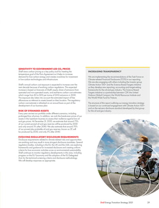 SENSITIVITY TO GOVERNMENT-LED CO2 PRICES
Shell views carbon pricing as a key policy tool for meeting the
temperature goal of the Paris Agreement as it helps to increase
demand for low-carbon energy and creates incentives for investment
in low-carbon technologies and infrastructure.
Shell’s annual carbon cost exposure is expected to increase over the
next decade because of evolving carbon regulations. This expected
increase is based on forecasts of Shell’s equity share of emissions from
operated and non-operated assets, and real-terms carbon cost estimates
which range from $5 to $110 per tonne of GHG emissions in 2030.
This exposure also takes into account the estimated impact of free
allowances as relevant to assets based on their location. The regulatory
carbon cost estimate is refreshed on an annual basis as part of the
development of our business plan.
RISK OF STRANDED ASSETS
Every year we test our portfolio under different scenarios, including
prolonged low oil prices. In addition, we rank the break-even prices of our
assets in the Upstream business to assess their resilience against low oil
and gas prices. At December 31, 2020, we estimate that around 75%
of our current proved oil and gas reserves will be produced by 2030
and only around 3% after 2040. We also estimate that around 70%
of our proved plus probable oil and gas reserves, known as 2P, will
be produced by 2030, and only 5% after 2040.
EVOLVING REGULATORY DISCLOSURE REQUIREMENTS
Disclosure requirements related to climate-related risks and opportunities
are evolving and may result in more stringent disclosure mandates. Several
regulatory bodies, including in the EU, the UK and the USA, are exploring
frameworks and guidance for increased disclosure and creating uniform
criteria for how economic activities score on environmental sustainability.
Shell continues to monitor regulatory developments in this area, including
progress on the EU Taxonomy and the adoption of the EU Delegated
Acts for the technical screening criteria and disclosure methodology.
We will develop responses as appropriate.
29
Shell Energy Transition Strategy 2021
INCREASING TRANSPARENCY
We are implementing the recommendations of the Task Force on
Climate-related Financial Disclosures (TCFD) in our reporting.
We are also engaging with others including the investor group
Climate Action 100+ and the Science Based Targets initiative
as they develop new reporting, accounting and target-setting
frameworks for the oil and gas industry. The Science Based
Targets initiative is a partnership between CDP, the United
Nations Global Compact, the World Resources Institute and
the World Wide Fund for Nature.
The structure of this report outlining our energy transition strategy
is based on our continued engagement with Climate Action 100+
and on the net-zero disclosure standard developed by that group
for the oil and gas industry.
 