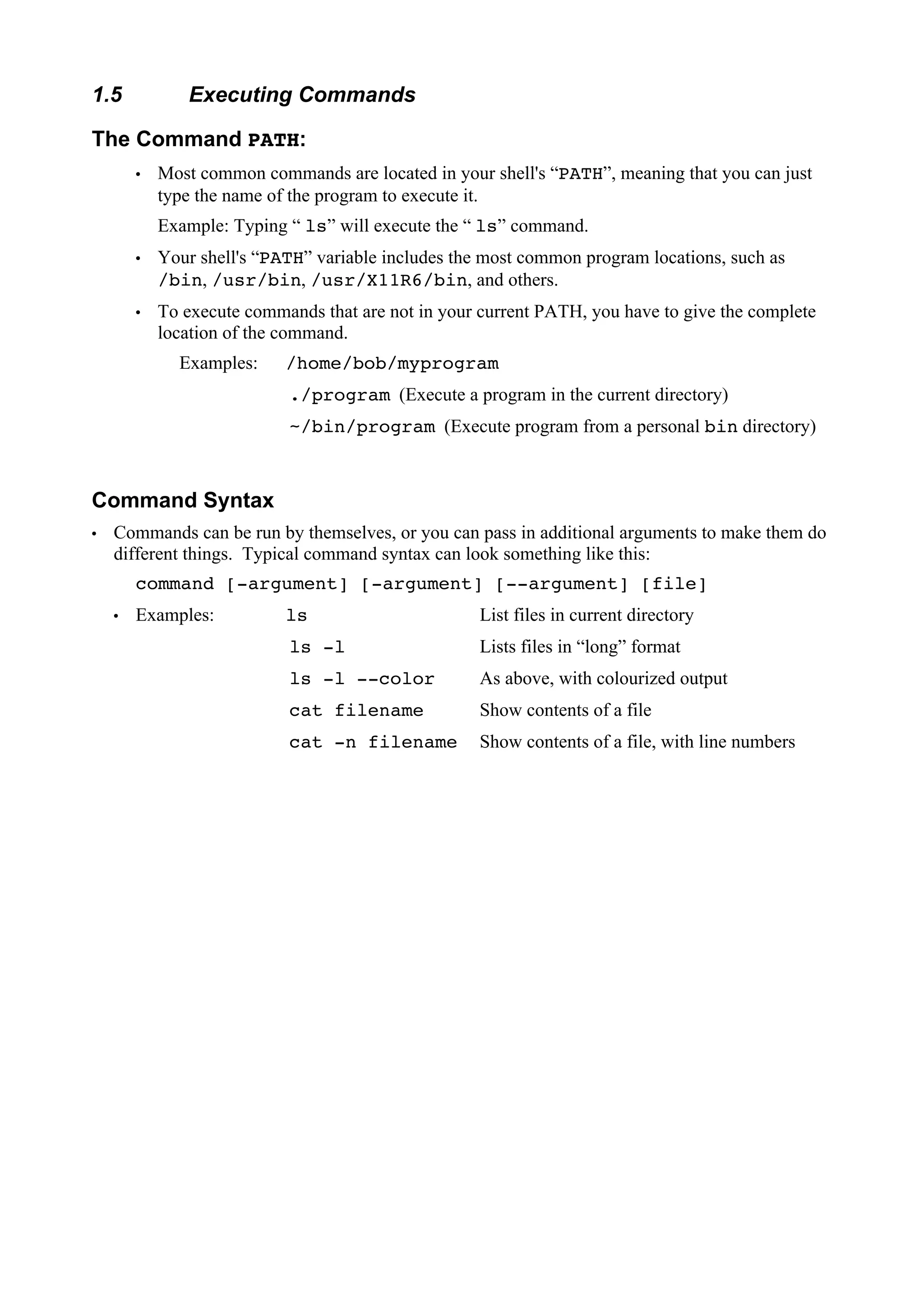 1.5

Executing Commands

The Command PATH:
Most common commands are located in your shell's “PATH”, meaning that you can just
type the name of the program to execute it.
 

Example: Typing “ ls” will execute the “ ls” command.
Your shell's “PATH” variable includes the most common program locations, such as
/bin, /usr/bin, /usr/X11R6/bin, and others.
To execute commands that are not in your current PATH, you have to give the complete
location of the command.

 
 

Examples:

/home/bob/myprogram
./program (Execute a program in the current directory)
~/bin/program (Execute program from a personal bin directory)

Command Syntax
Commands can be run by themselves, or you can pass in additional arguments to make them do
different things. Typical command syntax can look something like this:
command [-argument] [-argument] [--argument] [file]
Examples:

ls

List files in current directory

ls -l

Lists files in “long” format

ls -l --color

As above, with colourized output

cat filename

Show contents of a file

cat -n filename

Show contents of a file, with line numbers

 

 

 