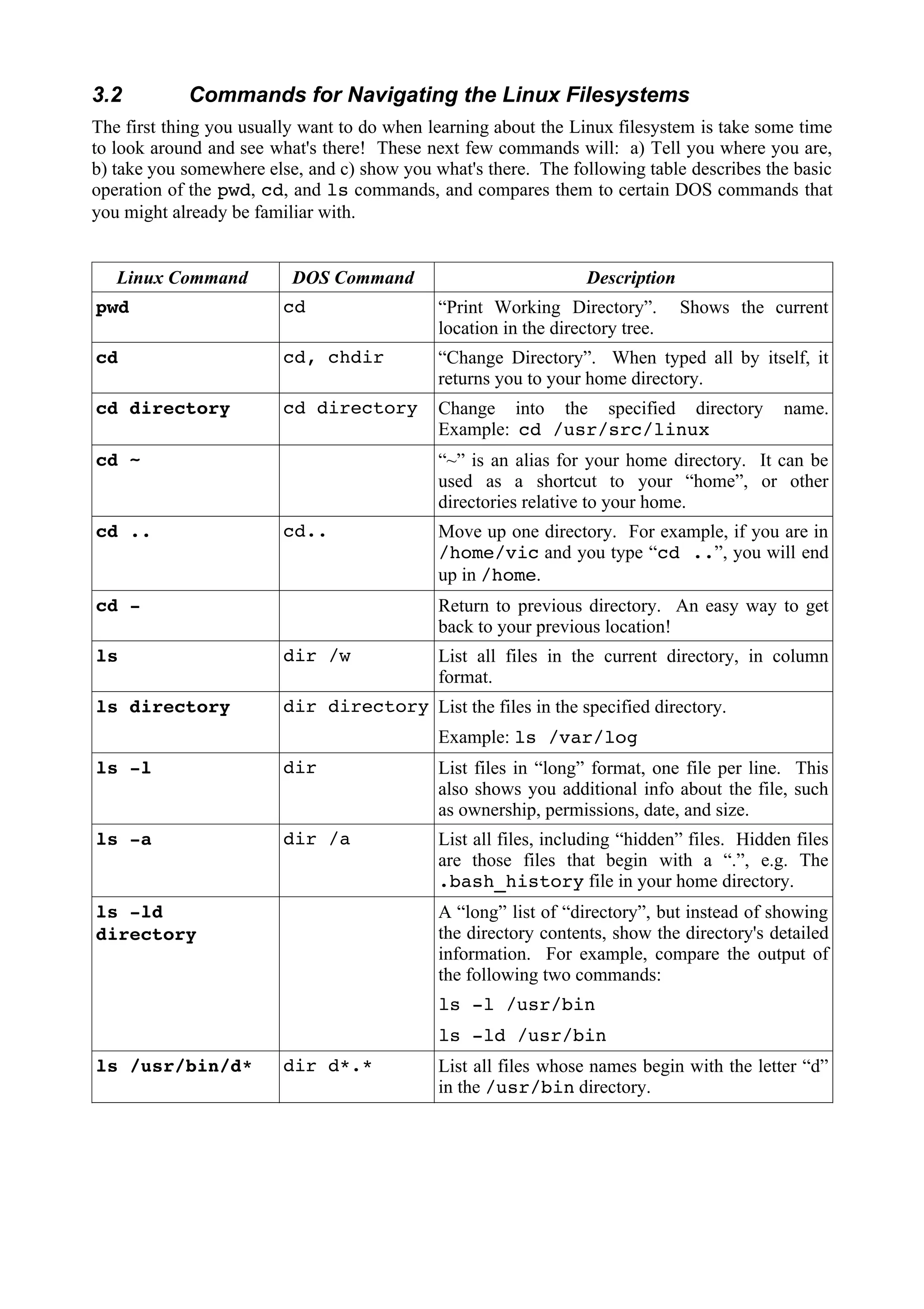 3.2

Commands for Navigating the Linux Filesystems

The first thing you usually want to do when learning about the Linux filesystem is take some time
to look around and see what's there! These next few commands will: a) Tell you where you are,
b) take you somewhere else, and c) show you what's there. The following table describes the basic
operation of the pwd, cd, and ls commands, and compares them to certain DOS commands that
you might already be familiar with.

Linux Command

DOS Command

Description

pwd

cd

“Print Working Directory”.
location in the directory tree.

cd

cd, chdir

“Change Directory”. When typed all by itself, it
returns you to your home directory.

cd directory

cd directory

Change into the specified directory
Example: cd /usr/src/linux

cd ~

cd ..

Shows the current

name.

“~” is an alias for your home directory. It can be
used as a shortcut to your “home”, or other
directories relative to your home.
cd..

cd -

Move up one directory. For example, if you are in
/home/vic and you type “cd ..”, you will end
up in /home.
Return to previous directory. An easy way to get
back to your previous location!

ls

dir /w

ls directory

dir directory List the files in the specified directory.

List all files in the current directory, in column
format.
Example: ls /var/log

ls -l

dir

List files in “long” format, one file per line. This
also shows you additional info about the file, such
as ownership, permissions, date, and size.

ls -a

dir /a

List all files, including “hidden” files. Hidden files
are those files that begin with a “.”, e.g. The
.bash_history file in your home directory.

ls -ld
directory

A “long” list of “directory”, but instead of showing
the directory contents, show the directory's detailed
information. For example, compare the output of
the following two commands:
ls -l /usr/bin
ls -ld /usr/bin

ls /usr/bin/d*

dir d*.*

List all files whose names begin with the letter “d”
in the /usr/bin directory.

 