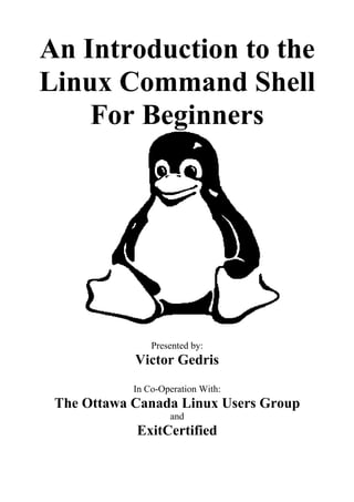 An Introduction to the
Linux Command Shell
For Beginners

Presented by:

Victor Gedris
In Co-Operation With:

The Ottawa Canada Linux Users Group
and

ExitCertified

 