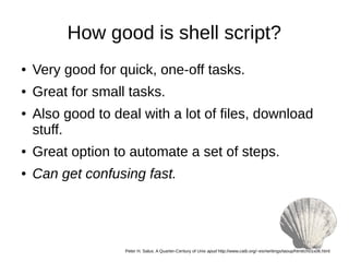 How good is shell script?
● Very good for quick, one-off tasks.
● Great for small tasks.
● Also good to deal with a lot of files, download
stuff.
● Great option to automate a set of steps.
● Can get confusing fast.
Peter H. Salus. A Quarter-Century of Unix apud http://www.catb.org/~esr/writings/taoup/html/ch01s06.html
 