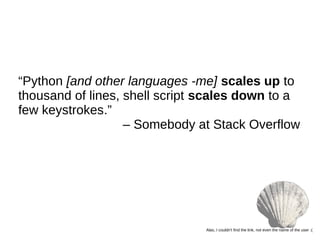 “Python [and other languages -me] scales up to
thousand of lines, shell script scales down to a
few keystrokes.”
– Somebody at Stack Overflow
Alas, I couldn’t find the link, not even the name of the user :(
 