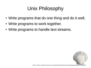 Unix Philosophy
● Write programs that do one thing and do it well.
● Write programs to work together.
● Write programs to handle text streams.
Peter H. Salus. A Quarter-Century of Unix apud http://www.catb.org/~esr/writings/taoup/html/ch01s06.html
 