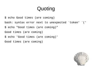 $ echo Good times (are coming)
bash: syntax error next to unexpected `token' `('
$ echo "Good times (are coming)"
Good times (are coming)
$ echo 'Good times (are coming)'
Good times (are coming)
Quoting
 