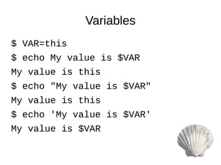 $ VAR=this
$ echo My value is $VAR
My value is this
$ echo "My value is $VAR"
My value is this
$ echo 'My value is $VAR'
My value is $VAR
Variables
 