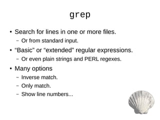 grep
● Search for lines in one or more files.
– Or from standard input.
● “Basic” or “extended” regular expressions.
– Or even plain strings and PERL regexes.
● Many options
– Inverse match.
– Only match.
– Show line numbers...
 