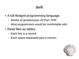awk
● A full-fledged programming language.
– Similar to (predecessor of) Perl, PHP.
– Most programmers would be comfortable with.
● Read files as tables.
– Each line is a record.
– Each space-separated part a column.
 