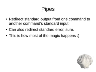 Pipes
● Redirect standard output from one command to
another command’s standard input.
● Can also redirect standard error, sure.
● This is how most of the magic happens :)
 