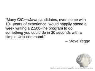 “Many C/C++/Java candidates, even some with
10+ years of experience, would happily spend a
week writing a 2,500-line program to do
something you could do in 30 seconds with a
simple Unix command.”
– Steve Yegge
https://sites.google.com/site/steveyegge2/five-essential-phone-screen-questions
 
