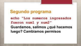Segundo programa
echo “Los numeros ingresados
fueron num1 y num2”
Guardamos, salimos ¿qué hacemos
luego? Cambiamos permisos
 
