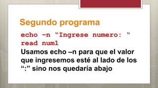 Segundo programa
echo –n “Ingrese numero: “
read num1
Usamos echo –n para que el valor
que ingresemos esté al lado de los
“:” sino nos quedaría abajo
 