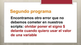 Segundo programa
Encontramos otro error que no
debemos cometer en nuestros
scripts: olvidar poner el signo $
delante cuando quiero usar el valor
de una variable
 
