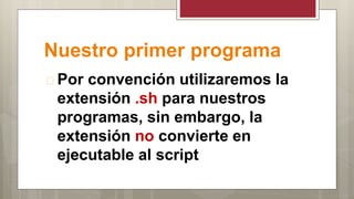 Nuestro primer programa
 Por convención utilizaremos la
extensión .sh para nuestros
programas, sin embargo, la
extensión no convierte en
ejecutable al script
 