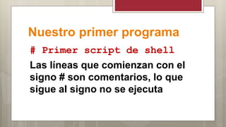Nuestro primer programa
# Primer script de shell
Las líneas que comienzan con el
signo # son comentarios, lo que
sigue al signo no se ejecuta
 