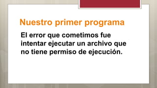 Nuestro primer programa
El error que cometimos fue
intentar ejecutar un archivo que
no tiene permiso de ejecución.
 