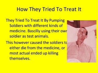 How They Tried To Treat It They Tried To Treat It By Pumping Soldiers with different kinds of medicine. Bascilly using their own soldier as test animals.  This however caused the soldiers to either die from the medicine, or most actual ended up killing themselves. 