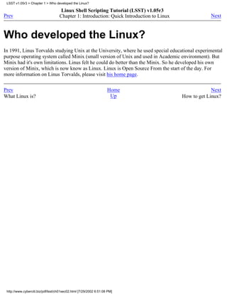LSST v1.05r3 > Chapter 1 > Who developed the Linux?

                                    Linux Shell Scripting Tutorial (LSST) v1.05r3
Prev                                Chapter 1: Introduction: Quick Introduction to Linux               Next



Who developed the Linux?
In 1991, Linus Torvalds studying Unix at the University, where he used special educational experimental
purpose operating system called Minix (small version of Unix and used in Academic environment). But
Minix had it's own limitations. Linus felt he could do better than the Minix. So he developed his own
version of Minix, which is now know as Linux. Linux is Open Source From the start of the day. For
more information on Linus Torvalds, please visit his home page.


Prev                                                                Home                                Next
What Linux is?                                                       Up                    How to get Linux?




 http://www.cyberciti.biz/pdf/lsst/ch01sec02.html [7/29/2002 6:51:08 PM]
 
