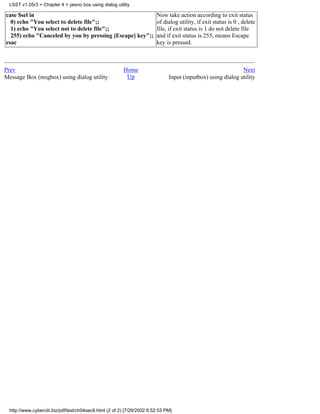 LSST v1.05r3 > Chapter 4 > yesno box using dialog utility

case $sel in                                                             Now take action according to exit status
  0) echo "You select to delete file";;                                  of dialog utility, if exit status is 0 , delete
  1) echo "You select not to delete file";;                              file, if exit status is 1 do not delete file
  255) echo "Canceled by you by pressing [Escape] key";;                 and if exit status is 255, means Escape
esac                                                                     key is pressed.



Prev                                                     Home                                                 Next
Message Box (msgbox) using dialog utility                 Up                   Input (inputbox) using dialog utility




  http://www.cyberciti.biz/pdf/lsst/ch04sec9.html (2 of 2) [7/29/2002 6:52:53 PM]
 