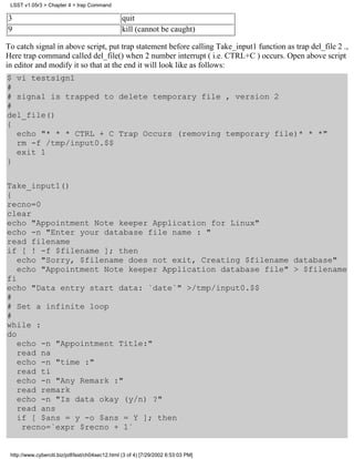 LSST v1.05r3 > Chapter 4 > trap Command

3                                                quit
9                                                kill (cannot be caught)

To catch signal in above script, put trap statement before calling Take_input1 function as trap del_file 2 .,
Here trap command called del_file() when 2 number interrupt ( i.e. CTRL+C ) occurs. Open above script
in editor and modify it so that at the end it will look like as follows:
$ vi testsign1
#
# signal is trapped to delete temporary file , version 2
#
del_file()
{
  echo "* * * CTRL + C Trap Occurs (removing temporary file)* * *"
  rm -f /tmp/input0.$$
  exit 1
}


Take_input1()
{
recno=0
clear
echo "Appointment Note keeper Application for Linux"
echo -n "Enter your database file name : "
read filename
if [ ! -f $filename ]; then
   echo "Sorry, $filename does not exit, Creating $filename database"
   echo "Appointment Note keeper Application database file" > $filename
fi
echo "Data entry start data: `date`" >/tmp/input0.$$
#
# Set a infinite loop
#
while :
do
   echo -n "Appointment Title:"
   read na
   echo -n "time :"
   read ti
   echo -n "Any Remark :"
   read remark
   echo -n "Is data okay (y/n) ?"
   read ans
   if [ $ans = y -o $ans = Y ]; then
    recno=`expr $recno + 1`


 http://www.cyberciti.biz/pdf/lsst/ch04sec12.html (3 of 4) [7/29/2002 6:53:03 PM]
 