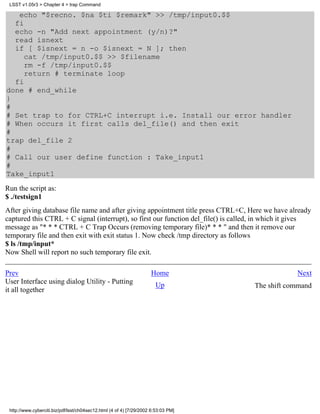 LSST v1.05r3 > Chapter 4 > trap Command

   echo "$recno. $na $ti $remark" >> /tmp/input0.$$
  fi
  echo -n "Add next appointment (y/n)?"
  read isnext
  if [ $isnext = n -o $isnext = N ]; then
     cat /tmp/input0.$$ >> $filename
     rm -f /tmp/input0.$$
     return # terminate loop
  fi
done # end_while
}
#
# Set trap to for CTRL+C interrupt i.e. Install our error handler
# When occurs it first calls del_file() and then exit
#
trap del_file 2
#
# Call our user define function : Take_input1
#
Take_input1
Run the script as:
$ ./testsign1
After giving database file name and after giving appointment title press CTRL+C, Here we have already
captured this CTRL + C signal (interrupt), so first our function del_file() is called, in which it gives
message as "* * * CTRL + C Trap Occurs (removing temporary file)* * * " and then it remove our
temporary file and then exit with exit status 1. Now check /tmp directory as follows
$ ls /tmp/input*
Now Shell will report no such temporary file exit.

Prev                                                                 Home                          Next
User Interface using dialog Utility - Putting                          Up           The shift command
it all together




 http://www.cyberciti.biz/pdf/lsst/ch04sec12.html (4 of 4) [7/29/2002 6:53:03 PM]
 