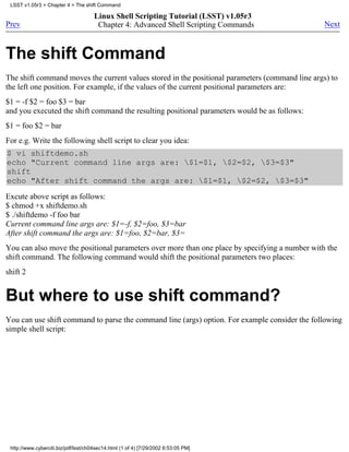 LSST v1.05r3 > Chapter 4 > The shift Command

                                      Linux Shell Scripting Tutorial (LSST) v1.05r3
Prev                                   Chapter 4: Advanced Shell Scripting Commands             Next



The shift Command
The shift command moves the current values stored in the positional parameters (command line args) to
the left one position. For example, if the values of the current positional parameters are:
$1 = -f $2 = foo $3 = bar
and you executed the shift command the resulting positional parameters would be as follows:
$1 = foo $2 = bar
For e.g. Write the following shell script to clear you idea:
$ vi shiftdemo.sh
echo "Current command line args are: $1=$1, $2=$2, $3=$3"
shift
echo "After shift command the args are: $1=$1, $2=$2, $3=$3"
Excute above script as follows:
$ chmod +x shiftdemo.sh
$ ./shiftdemo -f foo bar
Current command line args are: $1=-f, $2=foo, $3=bar
After shift command the args are: $1=foo, $2=bar, $3=
You can also move the positional parameters over more than one place by specifying a number with the
shift command. The following command would shift the positional parameters two places:
shift 2


But where to use shift command?
You can use shift command to parse the command line (args) option. For example consider the following
simple shell script:




 http://www.cyberciti.biz/pdf/lsst/ch04sec14.html (1 of 4) [7/29/2002 6:53:05 PM]
 