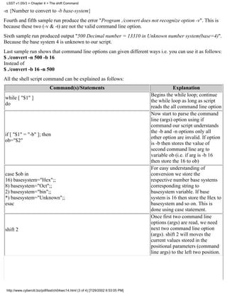 LSST v1.05r3 > Chapter 4 > The shift Command

-n {Number to convert to -b base-system}
Fourth and fifth sample run produce the error "Program ./convert does not recognize option -v". This is
because these two (-v & -t) are not the valid command line option.
Sixth sample run produced output "500 Decimal number = 13310 in Unknown number system(base=4)".
Because the base system 4 is unknown to our script.
Last sample run shows that command line options can given different ways i.e. you can use it as follows:
$ ./convert -n 500 -b 16
Instead of
$ ./convert -b 16 -n 500
All the shell script command can be explained as follows:
                              Command(s)/Statements                                             Explanation
                                                                                    Begins the while loop; continue
while [ "$1" ]
                                                                                    the while loop as long as script
do
                                                                                    reads the all command line option
                                                                                    Now start to parse the command
                                                                                    line (args) option using if
                                                                                    command our script understands
                                                                                    the -b and -n options only all
if [ "$1" = "-b" ]; then
                                                                                    other option are invalid. If option
ob="$2"
                                                                                    is -b then stores the value of
                                                                                    second command line arg to
                                                                                    variable ob (i.e. if arg is -b 16
                                                                                    then store the 16 to ob)
                                                                                    For easy understanding of
case $ob in                                                                         conversion we store the
16) basesystem="Hex";;                                                              respective number base systems
8) basesystem="Oct";;                                                               corresponding string to
2) basesystem="bin";;                                                               basesystem variable. If base
*) basesystem="Unknown";;                                                           system is 16 then store the Hex to
esac                                                                                basesystem and so on. This is
                                                                                    done using case statement.
                                                                                    Once first two command line
                                                                                    options (args) are read, we need
shift 2                                                                             next two command line option
                                                                                    (args). shift 2 will moves the
                                                                                    current values stored in the
                                                                                    positional parameters (command
                                                                                    line args) to the left two position.




 http://www.cyberciti.biz/pdf/lsst/ch04sec14.html (3 of 4) [7/29/2002 6:53:05 PM]
 