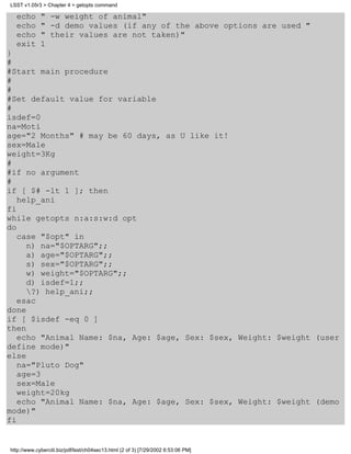 LSST v1.05r3 > Chapter 4 > getopts command

  echo       " -w weight of animal"
  echo       " -d demo values (if any of the above options are used "
  echo       " their values are not taken)"
  exit       1
}
#
#Start main procedure
#
#
#Set default value for variable
#
isdef=0
na=Moti
age="2 Months" # may be 60 days, as U like it!
sex=Male
weight=3Kg
#
#if no argument
#
if [ $# -lt 1 ]; then
   help_ani
fi
while getopts n:a:s:w:d opt
do
   case "$opt" in
     n) na="$OPTARG";;
     a) age="$OPTARG";;
     s) sex="$OPTARG";;
     w) weight="$OPTARG";;
     d) isdef=1;;
     ?) help_ani;;
   esac
done
if [ $isdef -eq 0 ]
then
   echo "Animal Name: $na, Age: $age, Sex: $sex, Weight: $weight (user
define mode)"
else
   na="Pluto Dog"
   age=3
   sex=Male
   weight=20kg
   echo "Animal Name: $na, Age: $age, Sex: $sex, Weight: $weight (demo
mode)"
fi


http://www.cyberciti.biz/pdf/lsst/ch04sec13.html (2 of 3) [7/29/2002 6:53:06 PM]
 