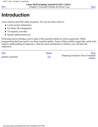 LSST v1.05r3 > Chapter 5 > Introduction

                                      Linux Shell Scripting Tutorial (LSST) v1.05r3
Prev                                     Chapter 5: Essential Utilities for Power User                        Next



Introduction
Linux contains powerful utility programs. You can use these utility to
   q Locate system information

   q For better file management

   q To organize your data

   q System administration etc

Following section introduce you to some of the essential utilities as well as expression. While
programming shell you need to use these essential utilities. Some of these utilities (especially sed & awk)
requires understanding of expression. After the quick introduction to utilities, you will learn the
expression.

Prev                                                                  Home                                   Next
                                                                             Preparing for Quick Tour of essential
getopts command                                                       Up
                                                                                                          utilities




 http://www.cyberciti.biz/pdf/lsst/ch05.html [7/29/2002 6:53:07 PM]
 