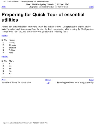 LSST v1.05r3 > Chapter 5 > Prepering for Quick Tour of essential utilities

                                      Linux Shell Scripting Tutorial (LSST) v1.05r3
Prev                                     Chapter 5: Essential Utilities for Power User                               Next



Prepering for Quick Tour of essential
utilities
For this part of tutorial create sname and smark data files as follows (Using text editor of your choice)
Note Each data block is separated from the other by TAB character i.e. while creating the file if you type
11 then press "tab" key, and then write Vivek (as shown in following files):
sname

Sr.No Name
11    Vivek
12    Renuka
13    Prakash
14    Ashish
15    Rani
smark

Sr.No     Mark
11        67
12        55
13        96
14        36
15        67

Prev                                                                 Home                                            Next
Essential Utilities for Power User                                    Up      Selecting portion of a file using cut utility




 http://www.cyberciti.biz/pdf/lsst/ch05sec01.html [7/29/2002 6:53:08 PM]
 