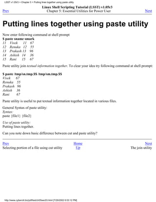 LSST v1.05r3 > Chapter 5 > Putting lines together using paste utility

                                      Linux Shell Scripting Tutorial (LSST) v1.05r3
Prev                                     Chapter 5: Essential Utilities for Power User              Next



Putting lines together using paste utility
Now enter following command at shell prompt
$ paste sname smark
11 Vivek      11 67
12 Renuka 12 55
13 Prakash 13 96
14 Ashish 14 36
15 Rani     15 67
Paste utility join textual information together. To clear your idea try following command at shell prompt:

$ paste /tmp/sn.tmp.$$ /tmp/sm.tmp.$$
Vivek     67
Renuka 55
Prakash 96
Ashish 36
Rani      67
Paste utility is useful to put textual information together located in various files.
General Syntax of paste utility:
Syntax:
paste {file1} {file2}
Use of paste utility:
Putting lines together.
Can you note down basic difference between cut and paste utility?

Prev                                                                 Home                           Next
Selecting portion of a file using cut utility                         Up                  The join utility




 http://www.cyberciti.biz/pdf/lsst/ch05sec03.html [7/29/2002 6:53:12 PM]
 
