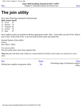 LSST v1.05r3 > Chapter 5 > The join utility

                                      Linux Shell Scripting Tutorial (LSST) v1.05r3
Prev                                     Chapter 5: Essential Utilities for Power User                        Next



The join utility
Now enter following command at shell prompt:
$join sname smark
11 Vivek      67
12 Renuka 55
13 Prakash 96
14 Ashish 36
15 Rani      67
Here students names are matched with their appropriate marks. How ? join utility uses the Sr.No. field to
join to files. Notice that Sr.No. is the first field in both sname and smark file.
General Syntax of join utility:
Syntax:
join {file1} {file2}
Use of join utility:
The join utility joins, lines from separate files.
Note that join will only work, if there is common field in both file and if values are identical to each
other.

Prev                                                                Home                                      Next
                                                                           Translating range of characters using tr
Putting lines together using paste utility                            Up
                                                                                                            utility




 http://www.cyberciti.biz/pdf/lsst/ch05sec04.html [7/29/2002 6:53:14 PM]
 