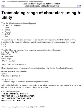 LSST v1.05r3 > Chapter 5 > Translateing range of characters using tr utility

                                      Linux Shell Scripting Tutorial (LSST) v1.05r3
Prev                                     Chapter 5: Essential Utilities for Power User                       Next



Translateing range of characters using tr
utility
Type the following command at shell prompt:
$ tr "h2" "3x" < sname
11 Vivek
1x Renuka
13 Prakas3
14 As3is3
15 Rani
You can clearly see that each occurrence of character 'h' is replace with '3' and '2' with 'x'. tr utility
translate specific characters into other specific characters or range of characters into other ranges.
h -> 3
2 -> x
Consider following example: (after executing command type text in lower case)
$ tr "[a-z]" "[A-Z]"
hi i am Vivek
HI I AM VIVEK
what a magic
WHAT A MAGIC
{Press CTRL + C to terminate.}
Here tr translate range of characters (i.e. small a to z) into other (i.e. to Capital A to Z) ranges.
General Syntax & use of tr utility:
Syntax:
tr {pattern-1} {pattern-2}
Use of tr utility:
To translate range of characters into other range of characters.
After typing following paragraph, I came to know my mistake that entire paragraph must be in lowercase
characters, how to correct this mistake? (Hint - Use tr utility)

$ cat > lcommunity.txt
THIS IS SAMPLE PARAGRAPH
WRITTEN FOR LINUX COMMUNITY,
BY VIVEK G GITE (WHO ELSE?)
OKAY THAT IS OLD STORY.


 http://www.cyberciti.biz/pdf/lsst/ch05sec05.html (1 of 2) [7/29/2002 6:53:15 PM]
 