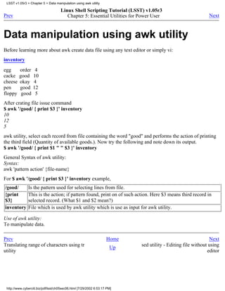 LSST v1.05r3 > Chapter 5 > Data manipulation using awk utility

                                     Linux Shell Scripting Tutorial (LSST) v1.05r3
Prev                                    Chapter 5: Essential Utilities for Power User                        Next



Data manipulation using awk utility
Before learning more about awk create data file using any text editor or simply vi:
inventory

egg      order     4
cacke    good     10
cheese   okay     4
pen      good     12
floppy    good     5
After crating file issue command
$ awk '/good/ { print $3 }' inventory
10
12
5
awk utility, select each record from file containing the word "good" and performs the action of printing
the third field (Quantity of available goods.). Now try the following and note down its output.
$ awk '/good/ { print $1 " " $3 }' inventory
General Syntax of awk utility:
Syntax:
awk 'pattern action' {file-name}
For $ awk '/good/ { print $3 }' inventory example,
/good/         Is the pattern used for selecting lines from file.
{print         This is the action; if pattern found, print on of such action. Here $3 means third record in
$3}            selected record. (What $1 and $2 mean?)
inventory      File which is used by awk utility which is use as input for awk utility.

Use of awk utility:
To manipulate data.

Prev                                                                Home                                      Next
Translating range of characters using tr                              Up   sed utility - Editing file without using
utility                                                                                                      editor




 http://www.cyberciti.biz/pdf/lsst/ch05sec06.html [7/29/2002 6:53:17 PM]
 