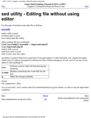 LSST v1.05r3 > Chapter 5 > sed utility - Editing file without using editor

                                       Linux Shell Scripting Tutorial (LSST) v1.05r3
Prev                                      Chapter 5: Essential Utilities for Power User                       Next



sed utility - Editing file without using
editor
For this part of tutorial create data file as follows
teaormilk

India's milk is good.
tea Red-Lable is good.
tea is better than the coffee.
After creating file give command
$ sed '/tea/s//milk/g' teaormilk > /tmp/result.tmp.$$
$ cat /tmp/result.tmp.$$
India's milk is good.
milk Red-Lable is good.
milk is better than the coffee.
sed utility is used to find every occurrence of tea and replace it with word milk. sed - Steam line editor
which uses 'ex' editors command for editing text files without starting ex. (Cool!, isn't it? no use of text
editor to edit anything!!!)
         Find tea word or select all lines having the
/tea/
         word tea
         Replace (substitute) the word milk for the
s//milk/
         tea.
g        Make the changes globally.

Syntax:
sed {expression} {file}
Use of sed utility: sed is used to edit (text transformation) on given stream i.e a file or may be input from
a pipeline.

Prev                                                                    Home                                 Next
                                                                               Removing duplicate lines using uniq
Data manipulation using awk utility                                       Up
                                                                                                            utility




 http://www.cyberciti.biz/pdf/lsst/ch05sec07.html [7/29/2002 6:53:18 PM]
 