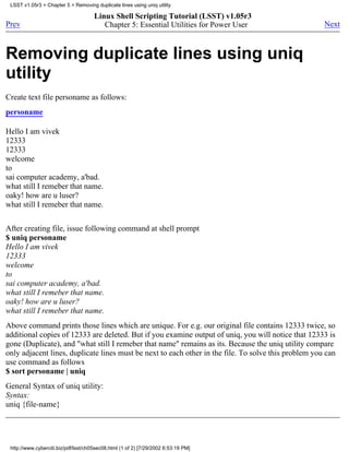 LSST v1.05r3 > Chapter 5 > Removing duplicate lines using uniq utility

                                      Linux Shell Scripting Tutorial (LSST) v1.05r3
Prev                                     Chapter 5: Essential Utilities for Power User                Next



Removing duplicate lines using uniq
utility
Create text file personame as follows:
personame

Hello I am vivek
12333
12333
welcome
to
sai computer academy, a'bad.
what still I remeber that name.
oaky! how are u luser?
what still I remeber that name.


After creating file, issue following command at shell prompt
$ uniq personame
Hello I am vivek
12333
welcome
to
sai computer academy, a'bad.
what still I remeber that name.
oaky! how are u luser?
what still I remeber that name.
Above command prints those lines which are unique. For e.g. our original file contains 12333 twice, so
additional copies of 12333 are deleted. But if you examine output of uniq, you will notice that 12333 is
gone (Duplicate), and "what still I remeber that name" remains as its. Because the uniq utility compare
only adjacent lines, duplicate lines must be next to each other in the file. To solve this problem you can
use command as follows
$ sort personame | uniq
General Syntax of uniq utility:
Syntax:
uniq {file-name}




 http://www.cyberciti.biz/pdf/lsst/ch05sec08.html (1 of 2) [7/29/2002 6:53:19 PM]
 