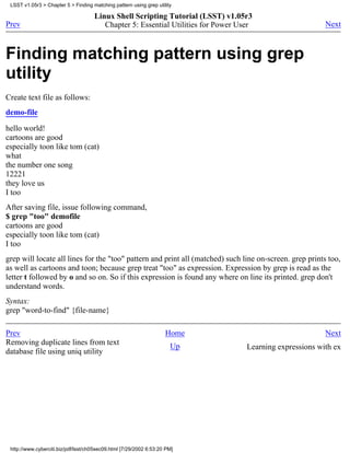 LSST v1.05r3 > Chapter 5 > Finding matching pattern using grep utility

                                     Linux Shell Scripting Tutorial (LSST) v1.05r3
Prev                                    Chapter 5: Essential Utilities for Power User                     Next



Finding matching pattern using grep
utility
Create text file as follows:
demo-file

hello world!
cartoons are good
especially toon like tom (cat)
what
the number one song
12221
they love us
I too
After saving file, issue following command,
$ grep "too" demofile
cartoons are good
especially toon like tom (cat)
I too
grep will locate all lines for the "too" pattern and print all (matched) such line on-screen. grep prints too,
as well as cartoons and toon; because grep treat "too" as expression. Expression by grep is read as the
letter t followed by o and so on. So if this expression is found any where on line its printed. grep don't
understand words.
Syntax:
grep "word-to-find" {file-name}

Prev                                                                Home                                  Next
Removing duplicate lines from text                                    Up           Learning expressions with ex
database file using uniq utility




 http://www.cyberciti.biz/pdf/lsst/ch05sec09.html [7/29/2002 6:53:20 PM]
 