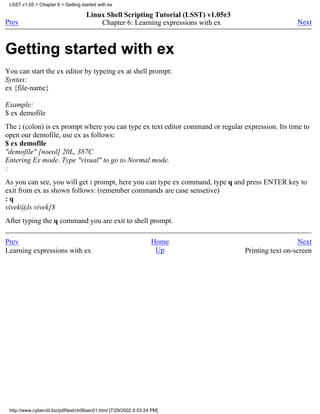 LSST v1.05 > Chapter 6 > Getting started with ex

                                     Linux Shell Scripting Tutorial (LSST) v1.05r3
Prev                                     Chapter 6: Learning expressions with ex                       Next



Getting started with ex
You can start the ex editor by typeing ex at shell prompt:
Syntax:
ex {file-name}

Example:
$ ex demofile
The : (colon) is ex prompt where you can type ex text editor command or regular expression. Its time to
open our demofile, use ex as follows:
$ ex demofile
"demofile" [noeol] 20L, 387C
Entering Ex mode. Type "visual" to go to Normal mode.
:
As you can see, you will get : prompt, here you can type ex command, type q and press ENTER key to
exit from ex as shown follows: (remember commands are case sensetive)
:q
vivek@ls vivek]$
After typing the q command you are exit to shell prompt.

Prev                                                                Home                               Next
Learning expressions with ex                                         Up              Printing text on-screen




 http://www.cyberciti.biz/pdf/lsst/ch06sec01.html [7/29/2002 6:53:24 PM]
 