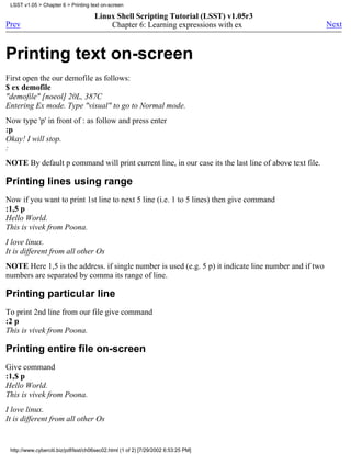 LSST v1.05 > Chapter 6 > Printing text on-screen

                                      Linux Shell Scripting Tutorial (LSST) v1.05r3
Prev                                      Chapter 6: Learning expressions with ex                      Next



Printing text on-screen
First open the our demofile as follows:
$ ex demofile
"demofile" [noeol] 20L, 387C
Entering Ex mode. Type "visual" to go to Normal mode.
Now type 'p' in front of : as follow and press enter
:p
Okay! I will stop.
:
NOTE By default p command will print current line, in our case its the last line of above text file.

Printing lines using range
Now if you want to print 1st line to next 5 line (i.e. 1 to 5 lines) then give command
:1,5 p
Hello World.
This is vivek from Poona.
I love linux.
It is different from all other Os
NOTE Here 1,5 is the address. if single number is used (e.g. 5 p) it indicate line number and if two
numbers are separated by comma its range of line.

Printing particular line
To print 2nd line from our file give command
:2 p
This is vivek from Poona.

Printing entire file on-screen
Give command
:1,$ p
Hello World.
This is vivek from Poona.
I love linux.
It is different from all other Os


 http://www.cyberciti.biz/pdf/lsst/ch06sec02.html (1 of 2) [7/29/2002 6:53:25 PM]
 