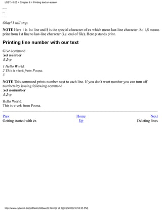 LSST v1.05 > Chapter 6 > Printing text on-screen

.....
...
.....
Okay! I will stop.
NOTE Here 1 is 1st line and $ is the special character of ex which mean last-line character. So 1,$ means
print from 1st line to last-line character (i.e. end of file). Here p stands print.

Printing line number with our text
Give command
:set number
:1,3 p
1 Hello World.
2 This is vivek from Poona.
3
NOTE This command prints number next to each line. If you don't want number you can turn off
numbers by issuing following command
:set nonumber
:1,3 p
Hello World.
This is vivek from Poona.

Prev                                                                  Home                         Next
Getting started with ex                                                Up                 Deleting lines




  http://www.cyberciti.biz/pdf/lsst/ch06sec02.html (2 of 2) [7/29/2002 6:53:25 PM]
 