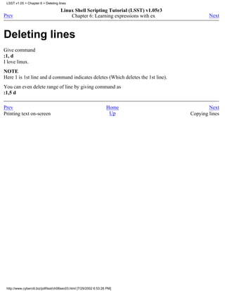 LSST v1.05 > Chapter 6 > Deleting lines

                                     Linux Shell Scripting Tutorial (LSST) v1.05r3
Prev                                     Chapter 6: Learning expressions with ex             Next



Deleting lines
Give command
:1, d
I love linux.
NOTE
Here 1 is 1st line and d command indicates deletes (Which deletes the 1st line).
You can even delete range of line by giving command as
:1,5 d

Prev                                                                Home                     Next
Printing text on-screen                                              Up              Copying lines




 http://www.cyberciti.biz/pdf/lsst/ch06sec03.html [7/29/2002 6:53:26 PM]
 