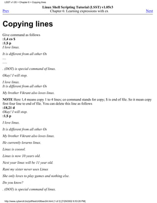 LSST v1.05 > Chapter 6 > Copying lines

                                      Linux Shell Scripting Tutorial (LSST) v1.05r3
Prev                                      Chapter 6: Learning expressions with ex               Next



Copying lines
Give command as follows
:1,4 co $
:1,$ p
I love linux.
It is different from all other Os
....
.....
. (DOT) is special command of linux.
Okay! I will stop.
I love linux.
It is different from all other Os
My brother Vikrant also loves linux.
NOTE Here 1,4 means copy 1 to 4 lines; co command stands for copy; $ is end of file. So it mean copy
first four line to end of file. You can delete this line as follows
:18,21 d
Okay! I will stop.
:1,$ p
I love linux.
It is different from all other Os
My brother Vikrant also loves linux.
He currently lerarns linux.
Linux is cooool.
Linux is now 10 years old.
Next year linux will be 11 year old.
Rani my sister never uses Linux
She only loves to play games and nothing else.
Do you know?
. (DOT) is special command of linux.


 http://www.cyberciti.biz/pdf/lsst/ch06sec04.html (1 of 2) [7/29/2002 6:53:28 PM]
 