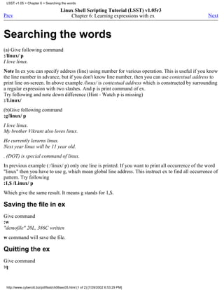 LSST v1.05 > Chapter 6 > Searching the words

                                      Linux Shell Scripting Tutorial (LSST) v1.05r3
Prev                                      Chapter 6: Learning expressions with ex                    Next



Searching the words
(a) Give following command
:/linux/ p
I love linux.
Note In ex you can specify address (line) using number for various operation. This is useful if you know
the line number in advance, but if you don't know line number, then you can use contextual address to
print line on-screen. In above example /linux/ is contextual address which is constructed by surrounding
a regular expression with two slashes. And p is print command of ex.
Try following and note down difference (Hint - Watch p is missing)
:/Linux/
(b)Give following command
:g/linux/ p
I love linux.
My brother Vikrant also loves linux.
He currently lerarns linux.
Next year linux will be 11 year old.
. (DOT) is special command of linux.
In previous example (:/linux/ p) only one line is printed. If you want to print all occurrence of the word
"linux" then you have to use g, which mean global line address. This instruct ex to find all occurrence of
pattern. Try following
:1,$ /Linux/ p
Which give the same result. It means g stands for 1,$.

Saving the file in ex
Give command
:w
"demofile" 20L, 386C written
w command will save the file.

Quitting the ex
Give command
:q


 http://www.cyberciti.biz/pdf/lsst/ch06sec05.html (1 of 2) [7/29/2002 6:53:29 PM]
 