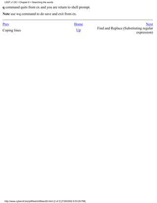 LSST v1.05 > Chapter 6 > Searching the words

q command quits from ex and you are return to shell prompt.
Note use wq command to do save and exit from ex.

Prev                                                                 Home                                            Next
                                                                                    Find and Replace (Substituting regular
Coping lines                                                           Up
                                                                                                              expression)




 http://www.cyberciti.biz/pdf/lsst/ch06sec05.html (2 of 2) [7/29/2002 6:53:29 PM]
 