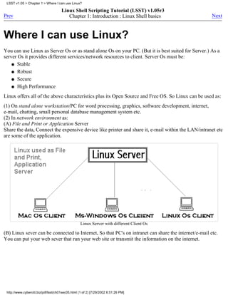 LSST v1.05 > Chapter 1 > Where I can use Linux?

                                      Linux Shell Scripting Tutorial (LSST) v1.05r3
Prev                                     Chapter 1: Introduction : Linux Shell basics                 Next



Where I can use Linux?
You can use Linux as Server Os or as stand alone Os on your PC. (But it is best suited for Server.) As a
server Os it provides different services/network resources to client. Server Os must be:
    q Stable

    q Robust

    q Secure

    q High Performance

Linux offers all of the above characteristics plus its Open Source and Free OS. So Linux can be used as:
(1) On stand alone workstation/PC for word processing, graphics, software development, internet,
e-mail, chatting, small personal database management system etc.
(2) In network environment as:
(A) File and Print or Application Server
Share the data, Connect the expensive device like printer and share it, e-mail within the LAN/intranet etc
are some of the application.




                                                   Linux Server with different Client Os

(B) Linux sever can be connected to Internet, So that PC's on intranet can share the internet/e-mail etc.
You can put your web sever that run your web site or transmit the information on the internet.




 http://www.cyberciti.biz/pdf/lsst/ch01sec05.html (1 of 2) [7/29/2002 6:51:26 PM]
 
