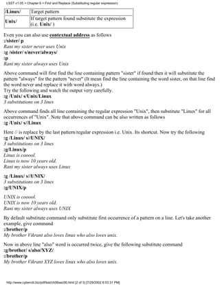 LSST v1.05 > Chapter 6 > Find and Replace (Substituting regular expression)

/Linux/           Target pattern
                  If target pattern found substitute the expression
Unix/
                  (i.e. Unix/ )

Even you can also use contextual address as follows
:/sister/ p
Rani my sister never uses Unix
:g /sister/ s/never/always/
:p
Rani my sister always uses Unix
Above command will first find the line containing pattern "sister" if found then it will substitute the
pattern "always" for the pattern "never" (It mean find the line containing the word sister, on that line find
the word never and replace it with word always.)
Try the following and watch the output very carefully.
:g /Unix/ s/Unix/Linux
3 substitutions on 3 lines
Above command finds all line containing the regular expression "Unix", then substitute "Linux" for all
occurrences of "Unix". Note that above command can be also written as follows
:g /Unix/ s//Linux
Here // is replace by the last pattern/regular expression i.e. Unix. Its shortcut. Now try the following
:g /Linux/ s//UNIX/
3 substitutions on 3 lines
:g/Linux/p
Linux is cooool.
Linux is now 10 years old.
Rani my sister always uses Linux
:g /Linux/ s//UNIX/
3 substitutions on 3 lines
:g/UNIX/p
UNIX is cooool.
UNIX is now 10 years old.
Rani my sister always uses UNIX
By default substitute command only substitute first occurrence of a pattern on a line. Let's take another
example, give command
:/brother/p
My brother Vikrant also loves linux who also loves unix.
Now in above line "also" word is occurred twice, give the following substitute command
:g/brother/ s/also/XYZ/
:/brother/p
My brother Vikrant XYZ loves linux who also loves unix.



 http://www.cyberciti.biz/pdf/lsst/ch06sec06.html (2 of 3) [7/29/2002 6:53:31 PM]
 